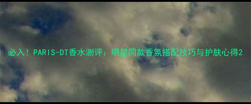 必入PARIS-DT香水测评明星同款香氛搭配技巧与护肤心得