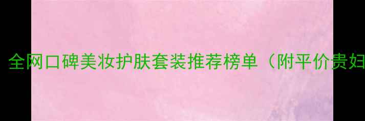必入全网口碑美妆护肤套装推荐榜单附平价贵妇全