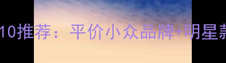 必入女士清淡香水TOP10推荐平价小众品牌明星款香调指南选购技巧