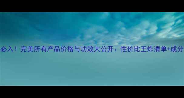 必入完美所有产品价格与功效大公开性价比王炸清单成分