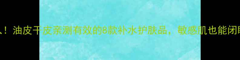 必入油皮干皮亲测有效的8款补水护肤品敏感肌也能闭眼入