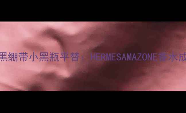 必入赫莲娜黑绷带小黑瓶平替HERMESAMAZONE香水成分与实测对比