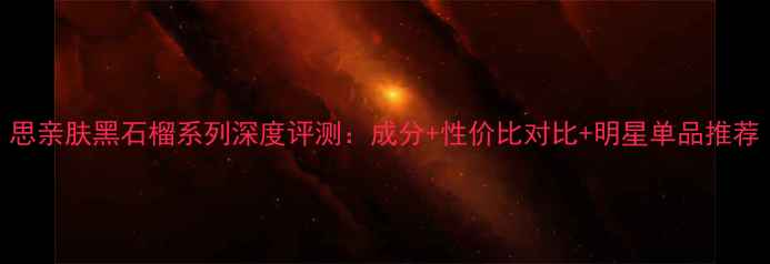 思亲肤黑石榴系列深度评测成分性价比对比明星单品推荐