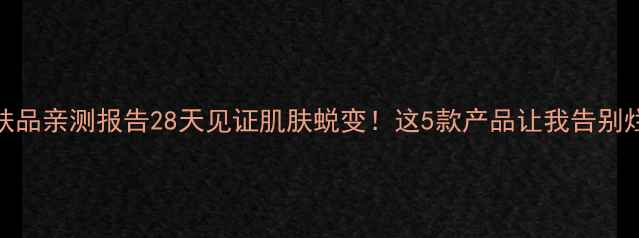 悠妮护肤品亲测报告28天见证肌肤蜕变这5款产品让我告别烂脸期