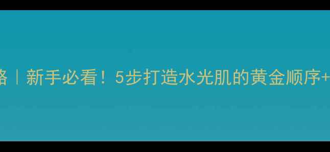 悠莱护肤全攻略新手必看5步打造水光肌的黄金顺序避坑指南