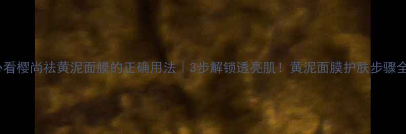 懒人必看樱尚祛黄泥面膜的正确用法3步解锁透亮肌黄泥面膜护肤步骤全攻略