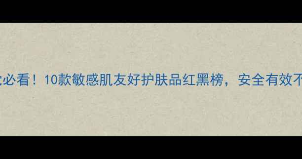 成分党必看10款敏感肌友好护肤品红黑榜安全有效不踩雷