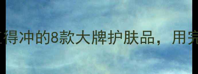 成分党必看值得冲的8款大牌护肤品用完素颜也发光