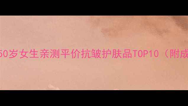 抗初老不肉疼50岁女生亲测平价抗皱护肤品TOP10附成分党避坑指南