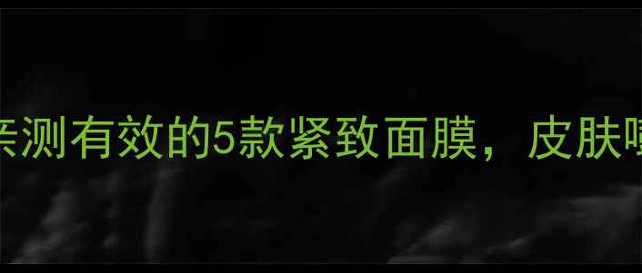 抗初老必看30女生亲测有效的5款紧致面膜皮肤嘭弹回春的秘诀在这