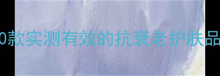 抗初老成分党必看10款实测有效的抗衰老护肤品榜单附避雷指南