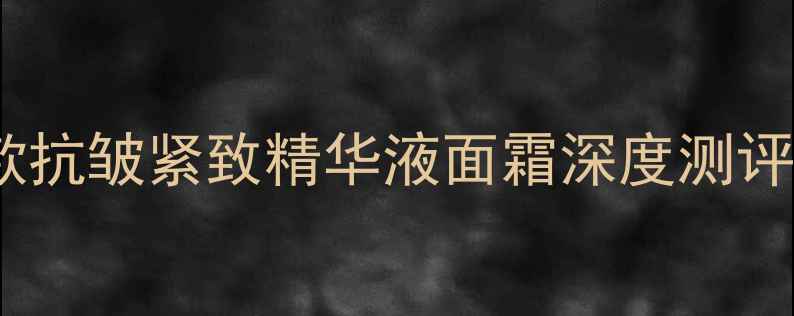 抗初老护肤品红黑榜10款抗皱紧致精华液面霜深度测评30女性实测效果大公开