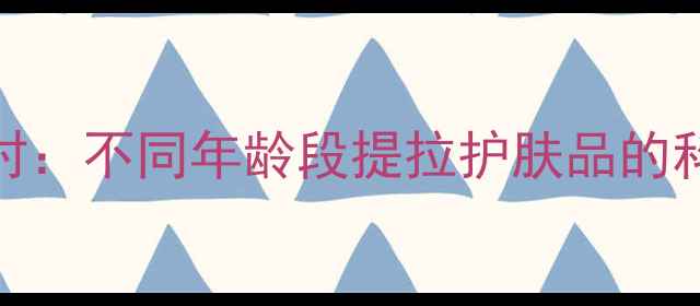抗初老正当时不同年龄段提拉护肤品的科学选择指南