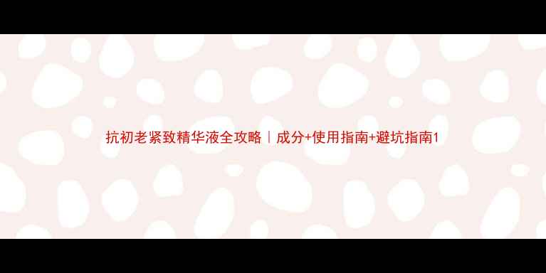 抗初老紧致精华液全攻略成分使用指南避坑指南