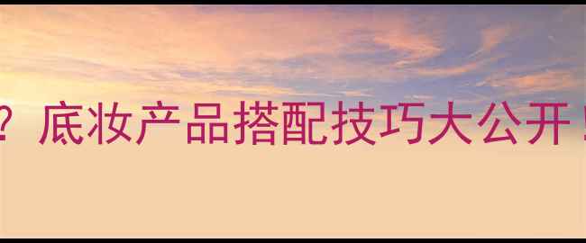 护肤后底妆如何选底妆产品搭配技巧大公开附底妆步骤图解