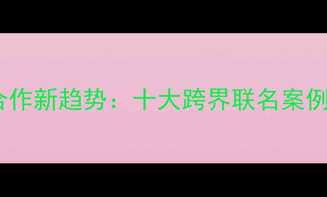 护肤品品牌合作新趋势十大跨界联名案例与商业策略