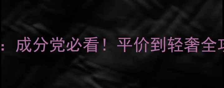 护肤品套装口碑测评成分党必看平价到轻奢全攻略附避坑指南