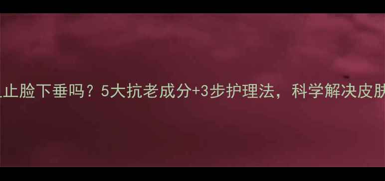 护肤品能阻止脸下垂吗5大抗老成分3步护理法科学解决皮肤松弛问题