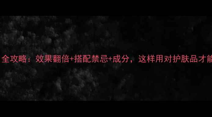 护肤套装使用全攻略效果翻倍搭配禁忌成分这样用对护肤品才能白到发光