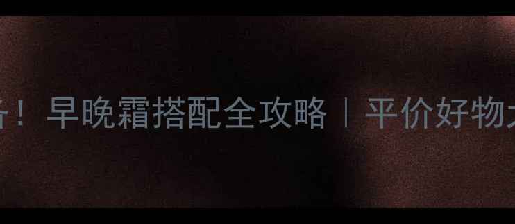 护肤必备早晚霜搭配全攻略平价好物大公开