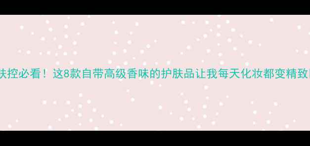 护肤控必看这8款自带高级香味的护肤品让我每天化妆都变精致