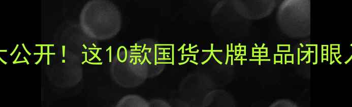 护肤清单大公开这10款国货大牌单品闭眼入不踩雷