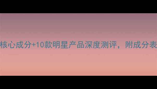 护肤避坑指南5大核心成分10款明星产品深度测评附成分表对比与性价比排名