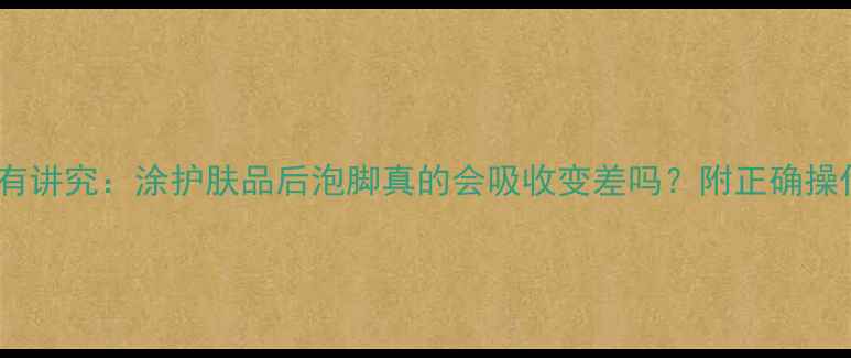 护肤顺序有讲究涂护肤品后泡脚真的会吸收变差吗附正确操作指南