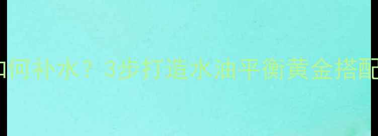 控油面膜后如何补水3步打造水油平衡黄金搭配附成分