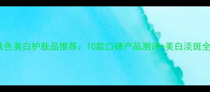 提亮肤色美白护肤品推荐10款口碑产品测评美白淡斑全攻略