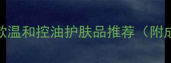 敏感油性肌必看10款温和控油护肤品推荐附成分夏季使用指南