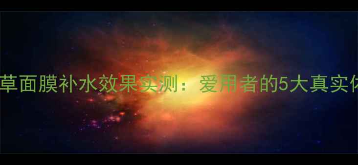 敏感肌可用极草面膜补水效果实测爱用者的5大真实体验与避坑指南