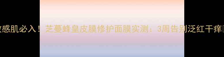 敏感肌必入芝蔓蜂皇皮膜修护面膜实测3周告别泛红干痒