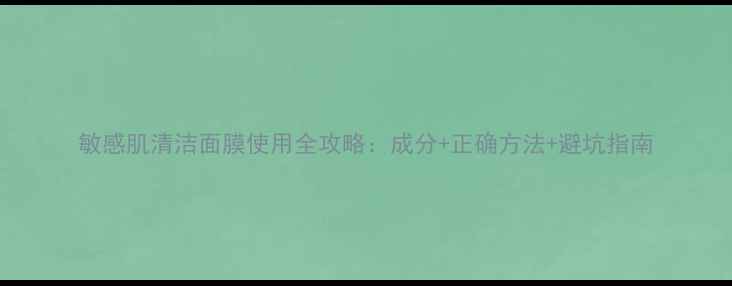 敏感肌清洁面膜使用全攻略成分正确方法避坑指南