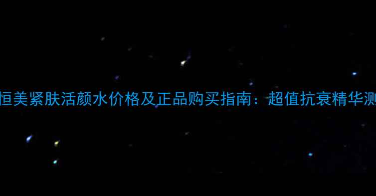 新恒美紧肤活颜水价格及正品购买指南超值抗衰精华测评