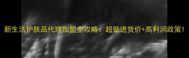 新生活护肤品代理加盟全攻略超低进货价高利润政策