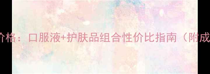 无限极健康养颜套装价格口服液护肤品组合性价比指南附成分对比与购买攻略