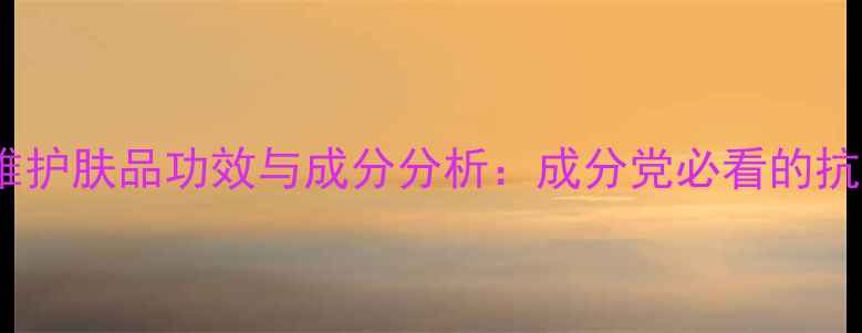 无限极萃雅护肤品功效与成分分析成分党必看的抗衰黑科技