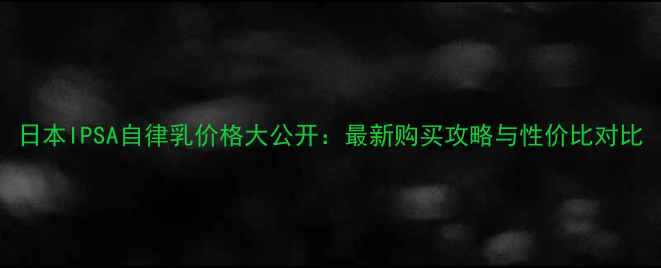 日本IPSA自律乳价格大公开最新购买攻略与性价比对比