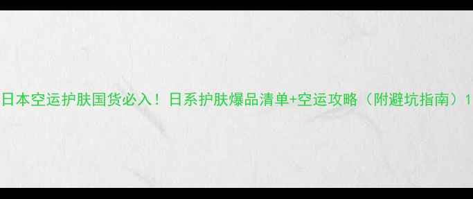 日本空运护肤国货必入日系护肤爆品清单空运攻略附避坑指南