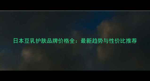 日本豆乳护肤品牌价格全最新趋势与性价比推荐