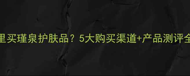 昆明哪里买瑾泉护肤品5大购买渠道产品测评全攻略