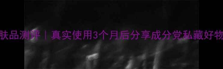 春纪护肤品测评真实使用3个月后分享成分党私藏好物清单
