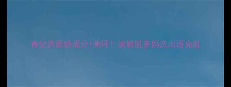 春纪洗面奶成分测评油敏肌亲妈洗出透亮肌