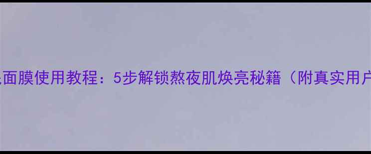 春雨睡眠面膜使用教程5步解锁熬夜肌焕亮秘籍附真实用户反馈