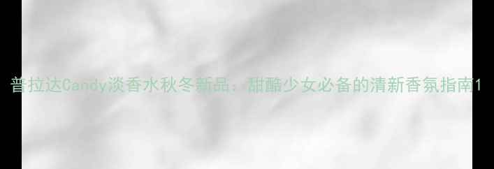 普拉达Candy淡香水秋冬新品甜酷少女必备的清新香氛指南