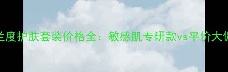 晶皙兰度护肤套装价格全敏感肌专研款vs平价大促对比