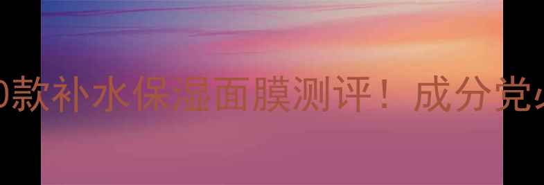 最值得入手的10款补水保湿面膜测评成分党必看护肤干货