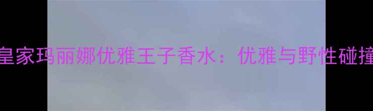 最值得入手的香水推荐皇家玛丽娜优雅王子香水优雅与野性碰撞的明星单品你试过吗