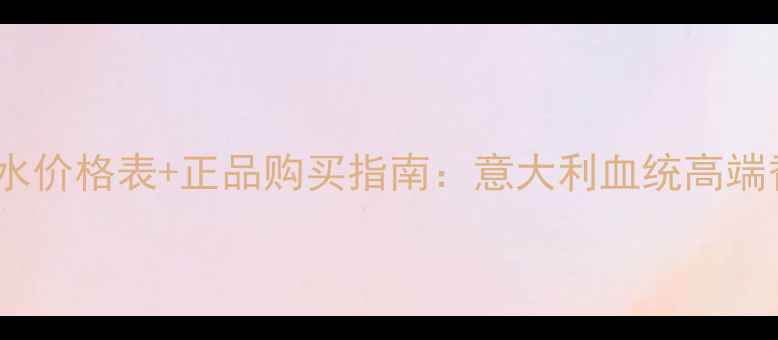 最新Gioia香水价格表正品购买指南意大利血统高端香氛品牌深度